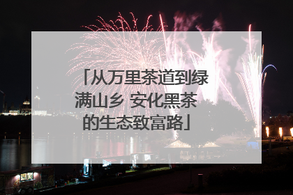 从万里茶道到绿满山乡 安化黑茶的生态致富路