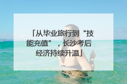 从毕业旅行到“技能充值”，长沙考后经济持续升温