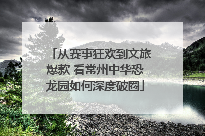 从赛事狂欢到文旅爆款 看常州中华恐龙园如何深度破圈