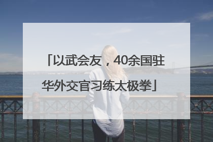 以武会友，40余国驻华外交官习练太极拳