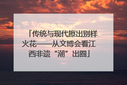 传统与现代擦出别样火花——从文博会看江西非遗“潮”出圈