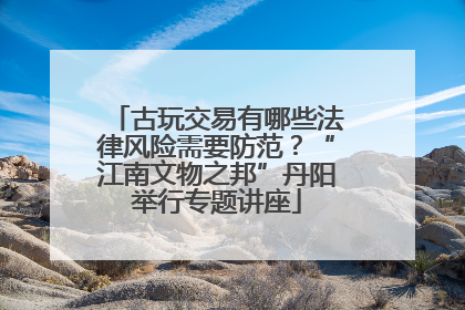 古玩交易有哪些法律风险需要防范？“江南文物之邦”丹阳举行专题讲座