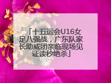 十五运会U16女足八强战，广东队家长助威团亲临现场见证读秒绝杀