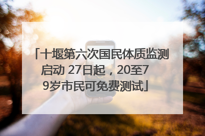 十堰第六次国民体质监测启动 27日起，20至79岁市民可免费测试