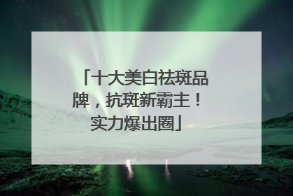 十大美白祛斑品牌，抗斑新霸主！实力爆出圈