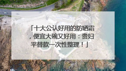 十大公认好用的防晒霜，便宜大碗又好用：贵妇平替款一次性整理！