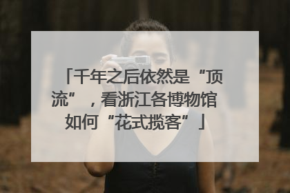 千年之后依然是“顶流”，看浙江各博物馆如何“花式揽客”