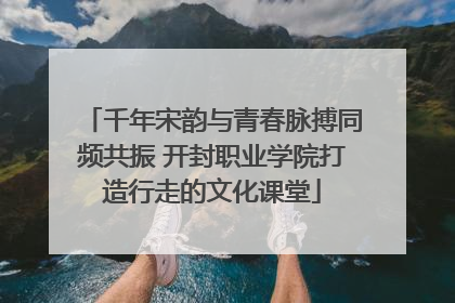 千年宋韵与青春脉搏同频共振 开封职业学院打造行走的文化课堂