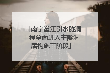 南宁邕江引水隧洞工程全面进入主隧洞盾构施工阶段