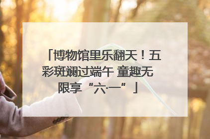 博物馆里乐翻天！五彩斑斓过端午 童趣无限享“六·一”