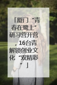 厦门“青春在鹭上”研习营开营，16台青解锁创业文化“双精彩”