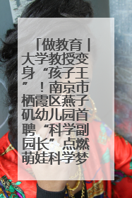做教育︱大学教授变身“孩子王”！南京市栖霞区燕子矶幼儿园首聘“科学副园长”点燃萌娃科学梦