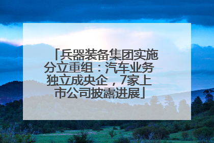 兵器装备集团实施分立重组：汽车业务独立成央企，7家上市公司披露进展