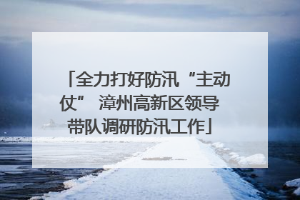 全力打好防汛“主动仗” 漳州高新区领导带队调研防汛工作