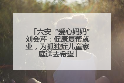 六安“爱心妈妈”刘会芹：促康复帮就业，为孤独症儿童家庭送去希望