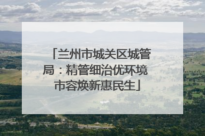 兰州市城关区城管局：精管细治优环境 市容焕新惠民生