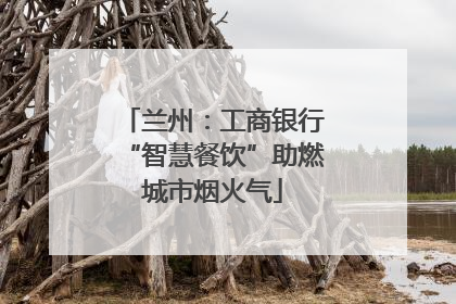 兰州：工商银行“智慧餐饮”助燃城市烟火气