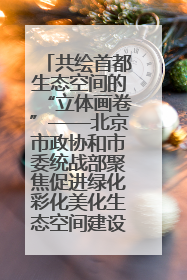 共绘首都生态空间的“立体画卷”——北京市政协和市委统战部聚焦促进绿化彩化美化生态空间建设联合协商议政