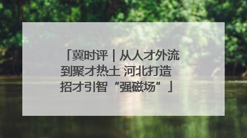 冀时评｜从人才外流到聚才热土 河北打造招才引智“强磁场”