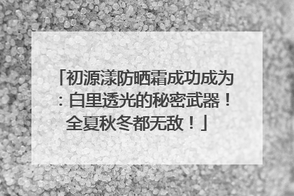 初源漾防晒霜成功成为：白里透光的秘密武器！全夏秋冬都无敌！
