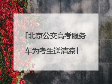 北京公交高考服务车为考生送清凉