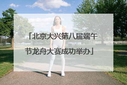 北京大兴第八届端午节龙舟大赛成功举办