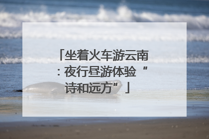 坐着火车游云南：夜行昼游体验“诗和远方”