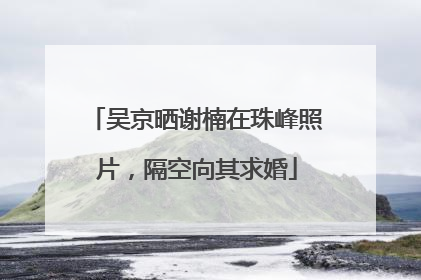 吴京晒谢楠在珠峰照片，隔空向其求婚