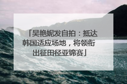 吴艳妮发自拍：抵达韩国适应场地，将领衔出征田径亚锦赛