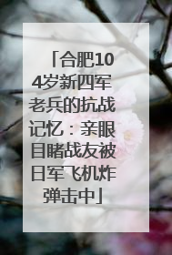 合肥104岁新四军老兵的抗战记忆：亲眼目睹战友被日军飞机炸弹击中
