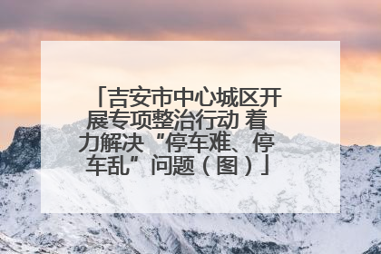 吉安市中心城区开展专项整治行动 着力解决“停车难、停车乱”问题（图）