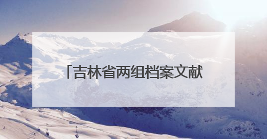 吉林省两组档案文献入选第六批《中国档案文献遗产名录》