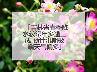 吉林省春季降水较常年多逾三成 预计汛期极端天气偏多