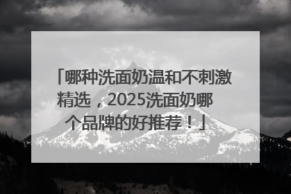 哪种洗面奶温和不刺激精选，2025洗面奶哪个品牌的好推荐！