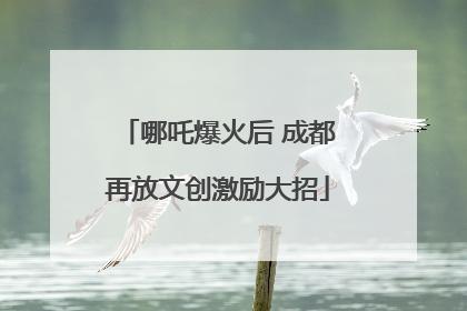 哪吒爆火后 成都再放文创激励大招
