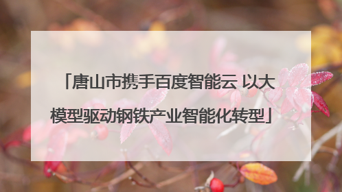 唐山市携手百度智能云 以大模型驱动钢铁产业智能化转型