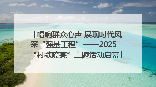 唱响群众心声 展现时代风采“强基工程”——2025“村歌嘹亮”主题活动启幕