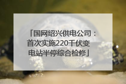 国网绍兴供电公司：首次实施220千伏变电站半停综合检修