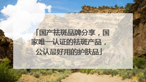 国产祛斑品牌分享，国家唯一认证的祛斑产品，公认最好用的护肤品