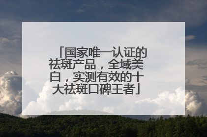 国家唯一认证的祛斑产品，全域美白，实测有效的十大祛斑口碑王者