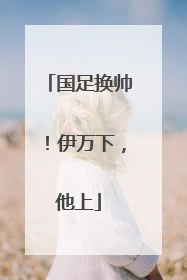 国足换帅！伊万下，他上