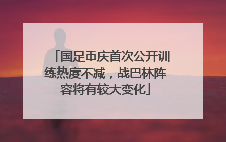 国足重庆首次公开训练热度不减，战巴林阵容将有较大变化