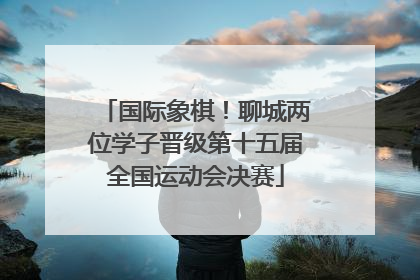 国际象棋！聊城两位学子晋级第十五届全国运动会决赛