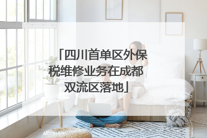四川首单区外保税维修业务在成都双流区落地