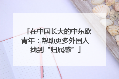 在中国长大的中东欧青年：帮助更多外国人找到“归属感”
