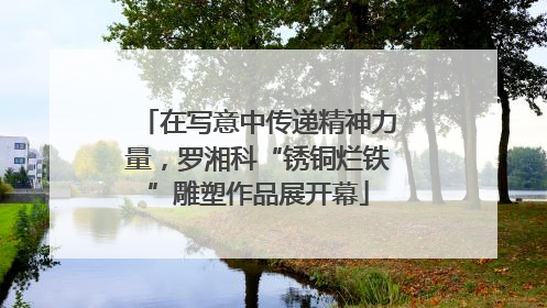 在写意中传递精神力量，罗湘科“锈铜烂铁”雕塑作品展开幕