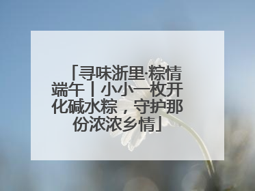 寻味浙里·粽情端午丨小小一枚开化碱水粽，守护那份浓浓乡情