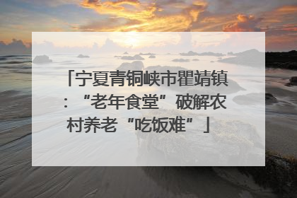 宁夏青铜峡市瞿靖镇：“老年食堂”破解农村养老“吃饭难”