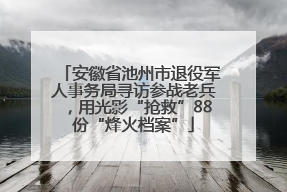 安徽省池州市退役军人事务局寻访参战老兵，用光影“抢救”88份“烽火档案”