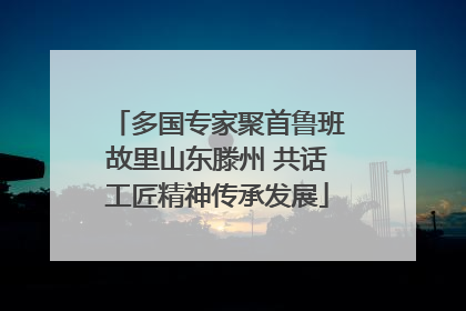 多国专家聚首鲁班故里山东滕州 共话工匠精神传承发展